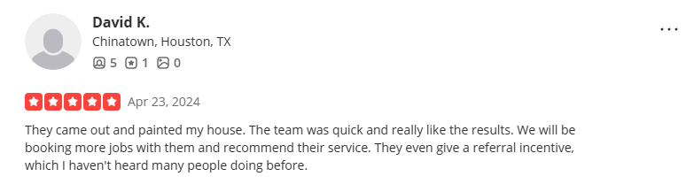 5-star Yelp review from David K. (Chinatown, Houston, TX), Apr 23, 2024: They came out and painted my house. The team was quick and really like the results. We will be booking more jobs with them and recommend their service. They even give a referral incentive, which I haven't heard many people doing before.